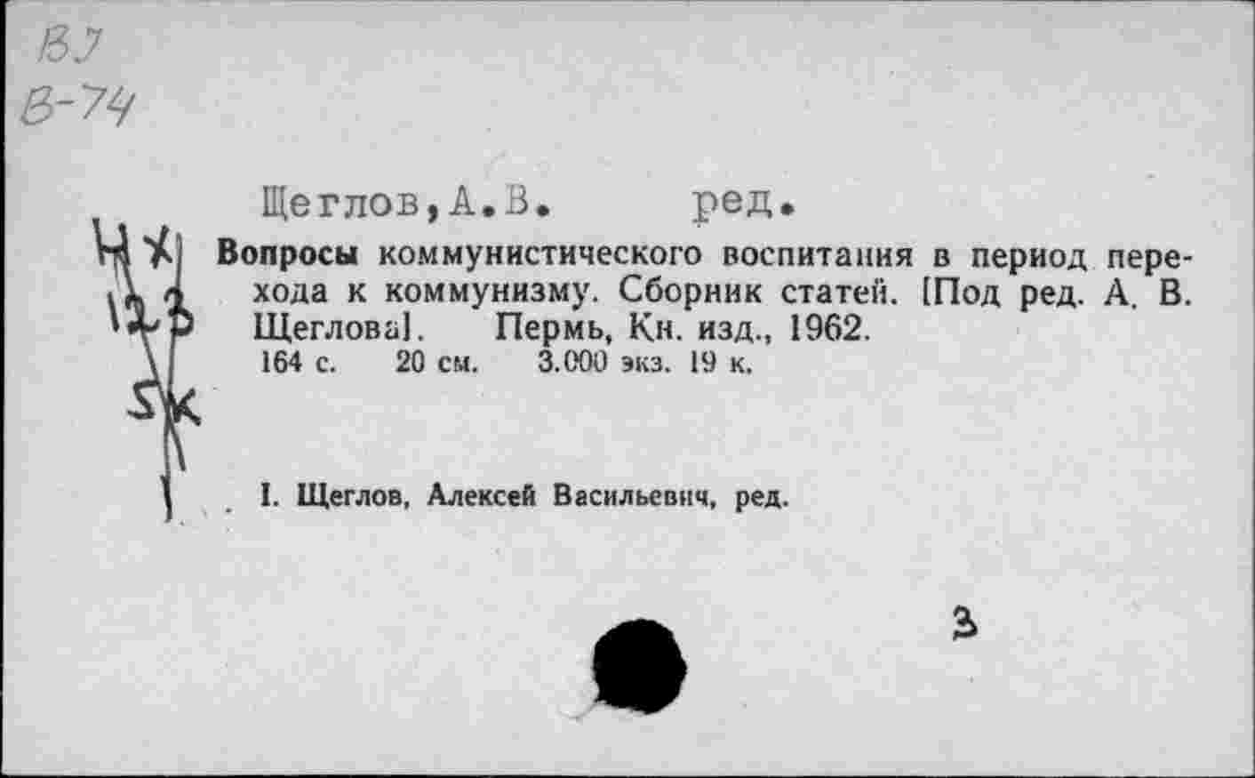 ﻿Щеглов,А.В. ред.
Вопросы коммунистического воспитания в период перехода к коммунизму. Сборник статей. [Под ред. А. В. Щеглова]. Пермь, Кн. изд., 1962. 164 с. 20 см. 3.000 экз. 19 к.
I. Щеглов, Алексей Васильевич, ред.